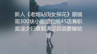 新人《老炮站街女探花》眼镜哥300块小旅馆约炮4S店兼职卖淫少妇草到满足后说要嫁给哥