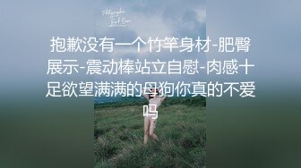 抱歉没有一个竹竿身材-肥臀展示-震动棒站立自慰-肉感十足欲望满满的母狗你真的不爱吗