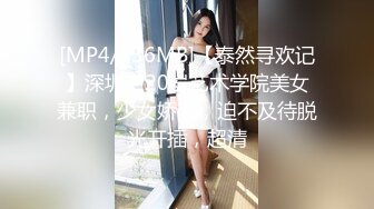 [MP4/836MB]【泰然寻欢记】深圳，20岁艺术学院美女兼职，少女娇羞，迫不及待脱光开插，超清