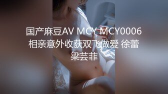 国产麻豆AV MCY MCY0006 相亲意外收获双飞做爱 徐蕾 梁芸菲