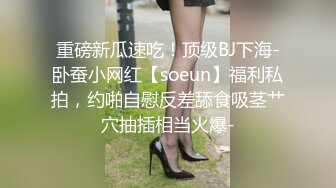 重磅新瓜速吃！顶级BJ下海-卧蚕小网红【soeun】福利私拍，约啪自慰反差舔食吸茎艹穴抽插相当火爆-