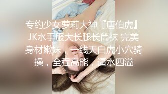 专约少女萝莉大神『唐伯虎』JK水手服大长腿长筒袜 完美身材嫩妹，一线天白虎小穴骑操，全程高能，逼水四溢