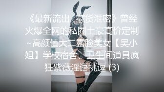 《最新流出✅藏货泄密》曾经火爆全网的私圈土豪高价定制~高颜值大二露脸美女【吴小姐】学校宿舍、卫生间道具疯狂紫薇淫语挑逗 (3)