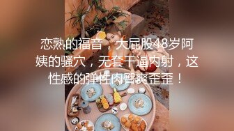 恋熟的福音，大屁股48岁阿姨的骚穴，无套干逼内射，这性感的弹性肉臀爽歪歪！