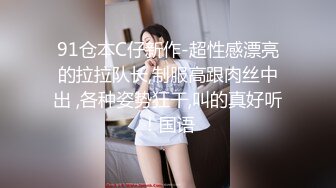 91仓本C仔新作-超性感漂亮的拉拉队长,制服高跟肉丝中出 ,各种姿势狂干,叫的真好听！国语