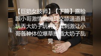 【巨奶女技师】【下篇】露脸跟小哥激情啪啪口交舔逼道具玩弄大奶子玩乳交真刺激让小哥各种体位爆草抽插大奶子乱晃