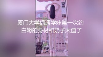 厦门大学偶遇学妹第一次约 白嫩的身材和奶子太值了