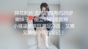 探花新片 无情的屌再约20岁嫩妹子，倒立69画面震撼，小骚逼被疯狂满足冲击，又爽又赚钱今夜难忘记！