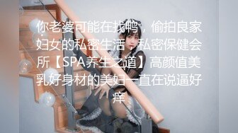 你老婆可能在找鸭，偷拍良家妇女的私密生活，私密保健会所【SPA养生之道】高颜值美乳好身材的美妇一直在说逼好痒