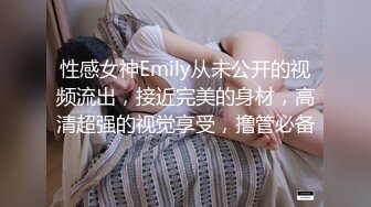 性感女神Emily从未公开的视频流出，接近完美的身材，高清超强的视觉享受，撸管必备