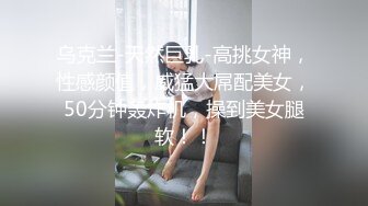 乌克兰-天然巨乳-高挑女神，性感颜值，威猛大屌配美女，50分钟轰炸机，操到美女腿软！！