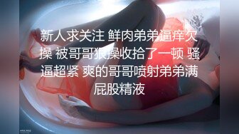 新人求关注 鲜肉弟弟逼痒欠操 被哥哥狠操收拾了一顿 骚逼超紧 爽的哥哥喷射弟弟满屁股精液