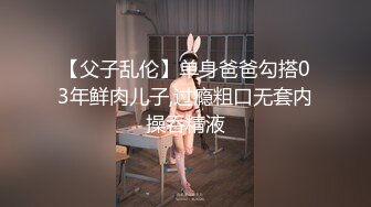 【父子乱伦】单身爸爸勾搭03年鲜肉儿子,过瘾粗口无套内操吞精液