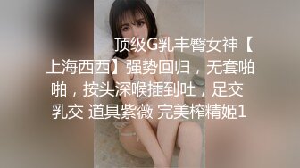 ⚫️⚫️⚫️顶级G乳丰臀女神【上海西西】强势回归，无套啪啪，按头深喉插到吐，足交 乳交 道具紫薇 完美榨精姬1