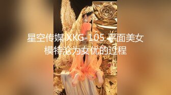 星空传媒 XKG-105 平面美女模特沦为女优的过程