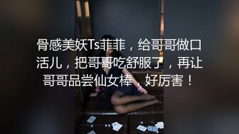 骨感美妖Ts菲菲，给哥哥做口活儿，把哥哥吃舒服了，再让哥哥品尝仙女棒，好厉害！