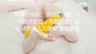 03年小仙女，雪白的肌肤，1.75的大长腿，无套做爱，和这样的美人儿做爱 就是享受呀！