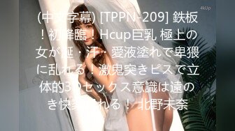 (中文字幕) [TPPN-209] 鉄板！初降臨！Hcup巨乳 極上の女が涎・汗・愛液塗れで卑猥に乱れる！激鬼突きピスで立体的3Dセックス意識は遠のき快楽溺れる！ 北野未奈