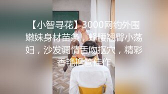 【小智寻花】3000网约外围嫩妹身材苗条，蜂腰翘臀小荡妇，沙发调情舌吻抠穴，精彩香艳撸管佳作