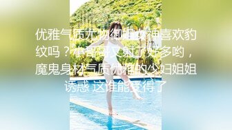 优雅气质尤物御姐女神喜欢豹纹吗？小哥哥又射了好多哟，魔鬼身材气质优雅的少妇姐姐诱惑 这谁能受得了