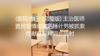 (医院诱奸) (完整版) 主治医师查房发情偷摸熟睡壮男被抓索性献身配种同步喷射