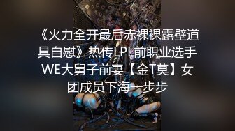 《火力全开最后赤裸裸露壁道具自慰》热传LPL前职业选手WE大舅子前妻【金T莫】女团成员下海一步步