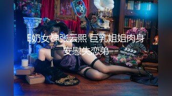 E奶女神张云熙 巨乳姐姐肉身安慰失恋弟