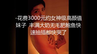 -花费3000元约女神级高颜值妹子  丰满大奶无毛肥鲍鱼快速抽插都快哭了