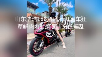 山东浩浩188,四人行开火车狂草鲜肉内射,场面十分的淫乱迷人