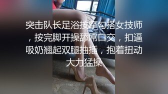 突击队长足浴按摩勾搭女技师，按完脚开操舔屌口交，扣逼吸奶翘起双腿抽插，抱着扭动大力猛操