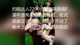 约啪达人2200元网约高颜值F罩杯漂亮美女酒店啪啪，收完现金立马开操，美女干不动了躺床上休息时又被拉到床脚后插!