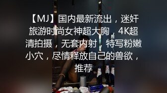 【MJ】国内最新流出，迷奸旅游时尚女神超大胸，4K超清拍摄，无套内射，特写粉嫩小穴，尽情释放自己的兽欲，推荐