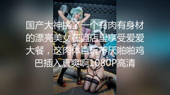 国产大神挑了一个有肉有身材的漂亮美女在酒店里享受爱爱大餐，这肉体百玩不厌啪啪鸡巴插入真爽啊1080P高清