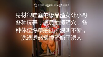 身材很哇塞的极品渣女让小哥各种玩弄，道具抽插骚穴，各种体位爆草抽插，浪叫不断，洗澡诱惑揉捏骚奶子诱人