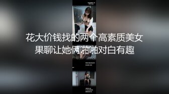 花大价钱找的两个高素质美女果聊让她俩啪啪对白有趣