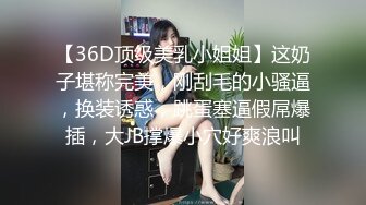 【36D顶级美乳小姐姐】这奶子堪称完美，刚刮毛的小骚逼，换装诱惑，跳蛋塞逼假屌爆插，大JB撑爆小穴好爽浪叫