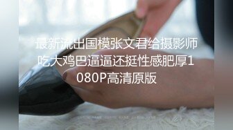 最新流出国模张文君给摄影师吃大鸡巴逼逼还挺性感肥厚1080P高清原版