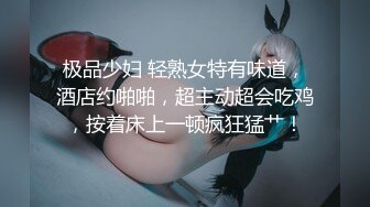 极品少妇 轻熟女特有味道，酒店约啪啪，超主动超会吃鸡，按着床上一顿疯狂猛艹！