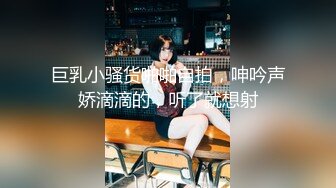 巨乳小骚货啪啪自拍，呻吟声娇滴滴的，听了就想射