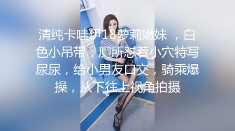 清纯卡哇伊18萝莉嫩妹 ，白色小吊带，厕所怼着小穴特写尿尿，给小男友口交，骑乘爆操，从下往上视角拍摄