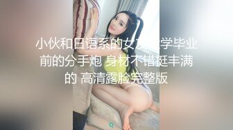 小伙和日语系的女友大学毕业前的分手炮 身材不错挺丰满的 高清露脸完整版