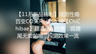 【11月新品福利】淫语性瘾百变COSER，FS女神【ChiChibae】超清原档付费，狐狸尾无套啪啪，视觉效果一流