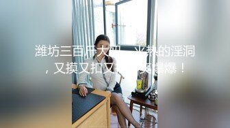 潍坊三百斤大妞，火热的淫洞，又摸又扣又插，爽爆爆！