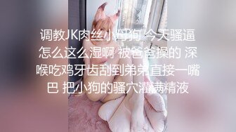 调教JK肉丝小母狗 今天骚逼怎么这么湿啊 被爸爸操的 深喉吃鸡牙齿刮到弟弟直接一嘴巴 把小狗的骚穴灌满精液