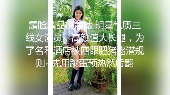 露脸精品反差婊 明星气质三线女演员，高颜值大长腿，为了名利酒店被四眼肥猪佬潜规则~先用跳蛋预热然后翻