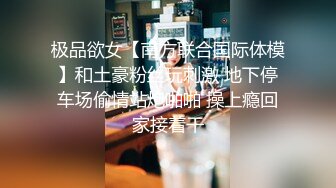 极品欲女【南方联合国际体模】和土豪粉丝玩刺激 地下停车场偷情站炮啪啪 操上瘾回家接着干