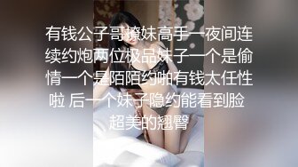 有钱公子哥撩妹高手一夜间连续约炮两位极品妹子一个是偷情一个是陌陌约啪有钱太任性啦 后一个妹子隐约能看到脸 超美的翘臀