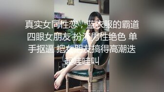 真实女同性恋，蓝衣服的霸道四眼女朋友 扮演男性绝色 单手抠逼 把女朋友搞得高潮迭起哇哇叫