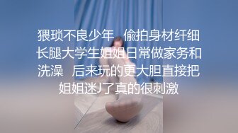 猥琐不良少年✅偸拍身材纤细长腿大学生姐姐日常做家务和洗澡✅后来玩的更大胆直接把姐姐迷J了真的很刺激