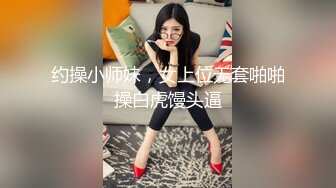 约操小师妹，女上位无套啪啪操白虎馒头逼